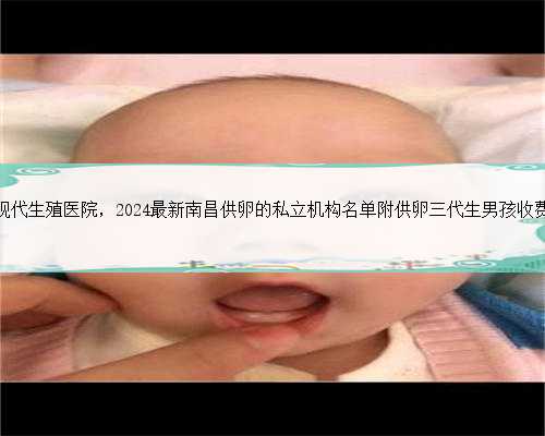 南昌现代生殖医院，2024最新南昌供卵的私立机构名单附供卵三代生男孩收费标
