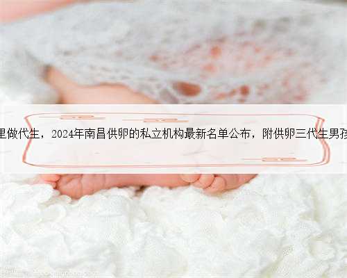 南昌有哪里做代生，2024年南昌供卵的私立机构最新名单公布，附供卵三代生男